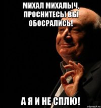 михал михалыч, проснитесь! вы обосрались! а я и не сплю!