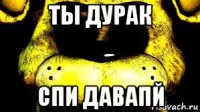 ты дурак спи давапй
