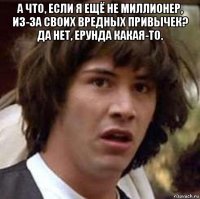 а что, если я ещё не миллионер, из-за своих вредных привычек? да нет, ерунда какая-то. 