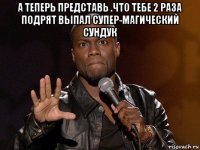 а теперь представь .что тебе 2 раза подрят выпал супер-магический сундук 