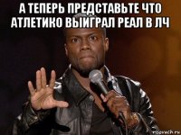 а теперь представьте что атлетико выиграл реал в лч 