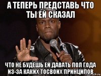 а теперь представь что ты ей сказал что не будешь ей давать пол года из-за каких тосвоих принципов