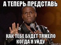 а теперь представь как тебе будет тяжело когда я уйду