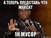 а теперь представь что максат 1к мусор