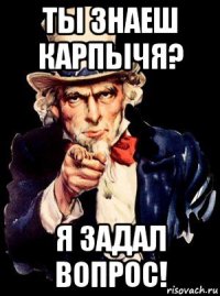 ты знаеш карпычя? я задал вопрос!