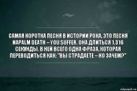 Самая коротка песня в истории рока, это песня Napalm Death – You Suffer. Она длиться 1.316 секунды. В ней всего одна фраза, которая переводиться как: "Вы страдаете – но зачем?"