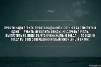 Просто надо верить, просто надо жить, сотню раз отмерить и один — рубить. Не копить обиды, не дарить печаль. Выпустить из виду, то, что очень жаль. И тогда — победа! И тогда рывок! Совершенно новый Жизненный виток.