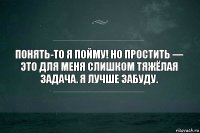 Понять-то я пойму! Но простить — это для меня слишком тяжёлая задача. Я лучше забуду.