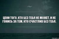 Цени того, кто без тебя не может. И не гонись за тем, кто счастлив без тебя.