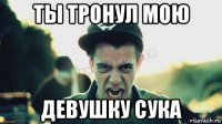 ты тронул мою девушку сука