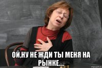  ой,ну не жди ты меня на рынке....