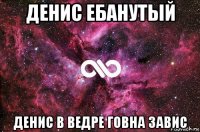 денис ебанутый денис в ведре говна завис