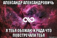 александр александровичь я тебя обожаю и рада что повстречала тебя