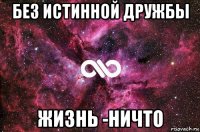 без истинной дружбы жизнь -ничто