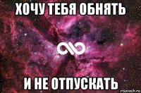 хочу тебя обнять и не отпускать