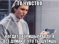 то чувство когда говоришь правду, а все думают, что ты шутишь