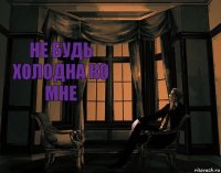 НЕ БУДЬ ХОЛОДНА КО МНЕ