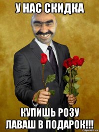 у нас скидка купишь розу лаваш в подарок!!!