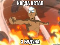 когда встал з будуна