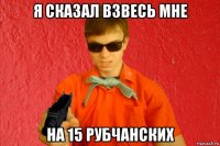 я сказал взвесь мне на 15 рубчанских