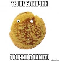 ты не блинчик тончик поймет)