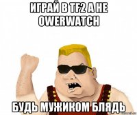 играй в tf2 а не owerwatch будь мужиком блядь