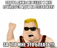 завтра димы не будет и мне прийдется идти на оперативку за что мне это блеать!!!