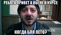 ребята привет а вы не в курсе когда бля лето?