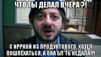 что ты делал вчера ?! с ирркой из продуктового, хотел пошпёхаться, а она бл*ть недала!!!