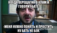 когда верещагин в хлам и говорит бате: -меня нужно понять и простить. ну бать не бей.