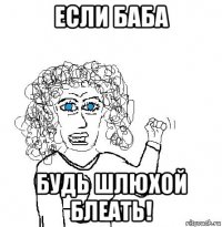 если баба будь шлюхой блеать!