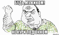 будь мужиком! не кури под окном