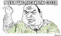 я тебя щас посвирлю сосед 