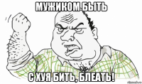 мужиком быть с хуя бить, блеать!