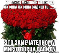 миллион миллион алых роз из окна из окна видиш ты........ это замечателному миротворцу давиду