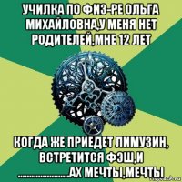 училка по физ-ре ольга михайловна,у меня нет родителей,мне 12 лет когда же приедет лимузин, встретится фэш,и .......................ах мечты,мечты