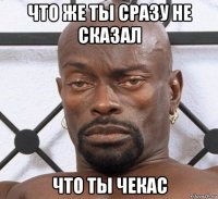 что же ты сразу не сказал что ты чекас