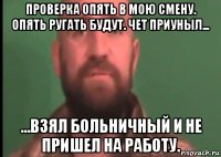проверка опять в мою смену. опять ругать будут. чет приуныл... ...взял больничный и не пришел на работу.