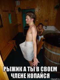 рыжик а ты в своем члене копайся