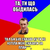 та, ти що обідилась та я би був сказав ну ти не хотіла мені сказати за план****,,