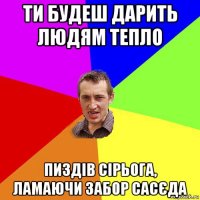 ти будеш дарить людям тепло пиздів сірьога, ламаючи забор сасєда