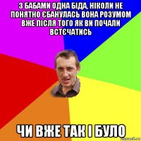 з бабами одна біда, ніколи не понятно єбанулась вона розумом вже після того як ви почали встєчатись чи вже так і було