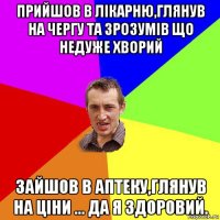 прийшов в лікарню,глянув на чергу та зрозумів що недуже хворий зайшов в аптеку,глянув на ціни ... да я здоровий.