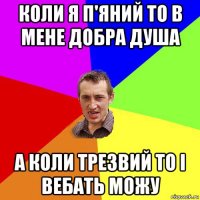 коли я п'яний то в мене добра душа а коли трезвий то і вебать можу