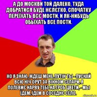 а до москви той далеко, туда добратися буде нєлєгко, спочатку переїхать всє мости, и як-нибудь обьїхать все пости. но я знаю, ждеш мене, путін ты - пускай всю ніч орут за вікном сепари, я полевиє нарву тебе на гроб цвети, - мы їдем, їдем в соседнє село.