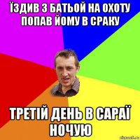 їздив з батьой на охоту попав йому в сраку третій день в сараї ночую