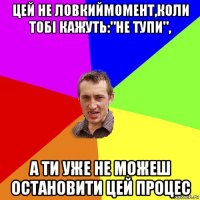 цей не ловкиймомент,коли тобі кажуть:"не тупи", а ти уже не можеш остановити цей процес