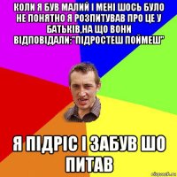 коли я був малий і мені шось було не понятно я розпитував про це у батьків,на що вони відповідали:"підростеш поймеш" я підріс і забув шо питав