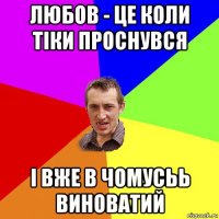 любов - це коли тіки проснувся і вже в чомусьь виноватий