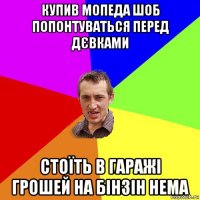 купив мопеда шоб попонтуваться перед дєвками стоїть в гаражі грошей на бінзін нема